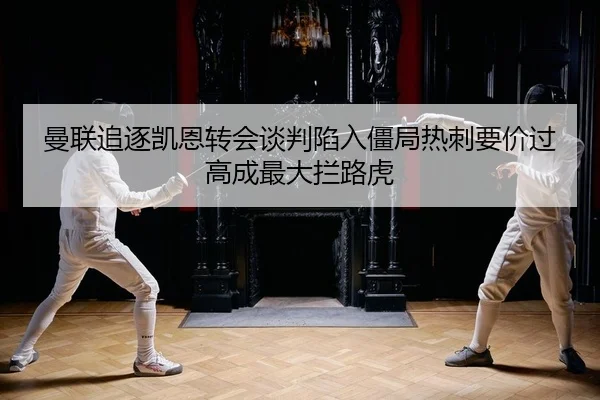 曼联追逐凯恩转会谈判陷入僵局热刺要价过高成最大拦路虎